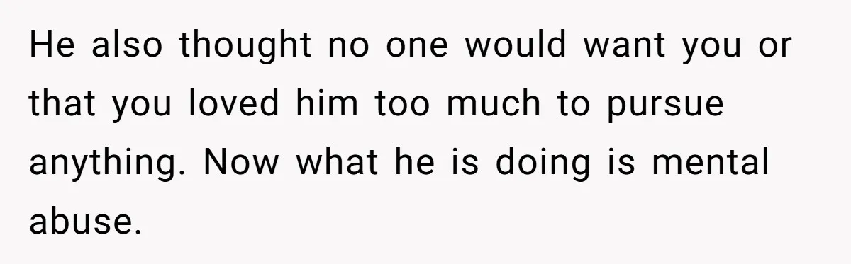 He also thought no one would want you or that you loved him too much to pursue anything. Now what he is doing is mental abuse.