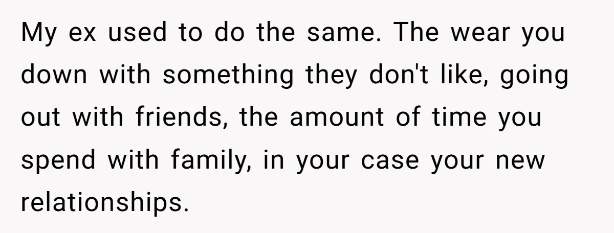 My ex used to do the same. The wear you down with something they don't like, going out with friends, the amount of time you spend with family, in your...