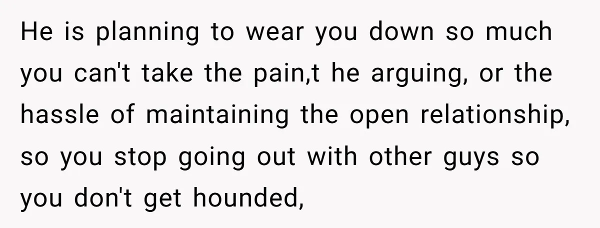 He is planning to wear you down so much you can't take the pain,t he arguing, or the hassle of maintaining the open relationship, so you stop going out with...