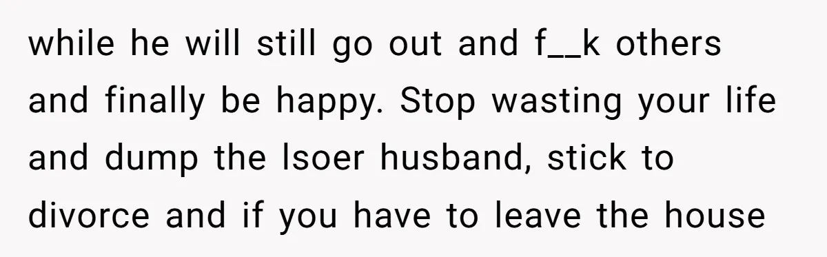 while he will still go out and f__k others and finally be happy. Stop wasting your life and dump the lsoer husband, stick to divorce and if you have to...