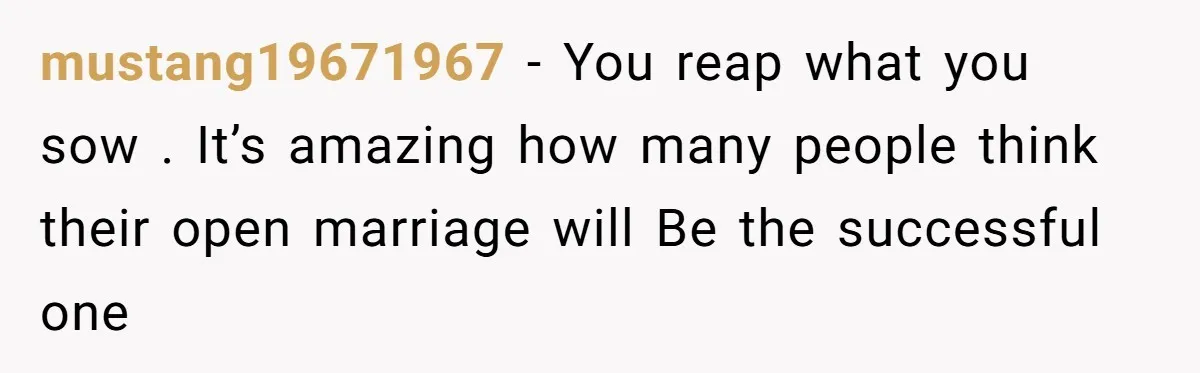 mustang19671967 − You reap what you sow . It’s amazing how many people think their open marriage will Be the successful one