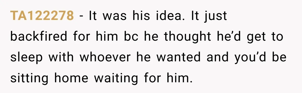 TA122278 − It was his idea. It just backfired for him bc he thought he’d get to sleep with whoever he wanted and you’d be sitting home waiting for him.