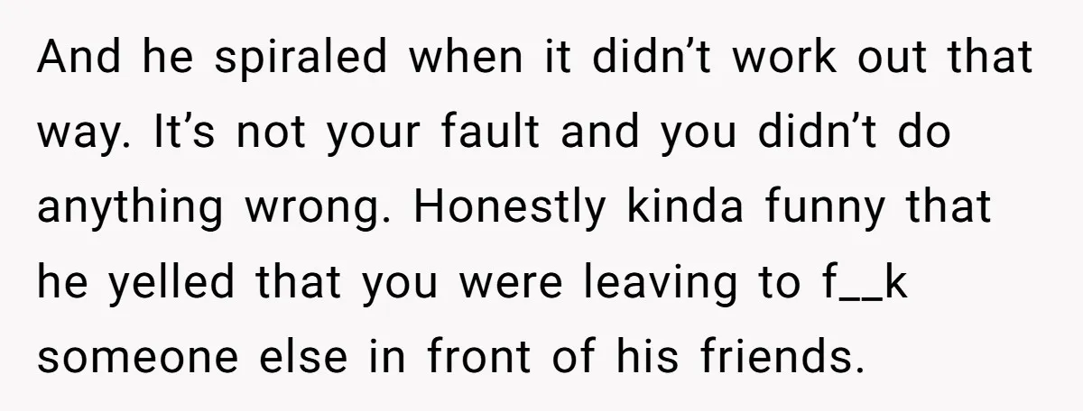 And he spiraled when it didn’t work out that way. It’s not your fault and you didn’t do anything wrong. Honestly kinda funny that he yelled that you were leaving...