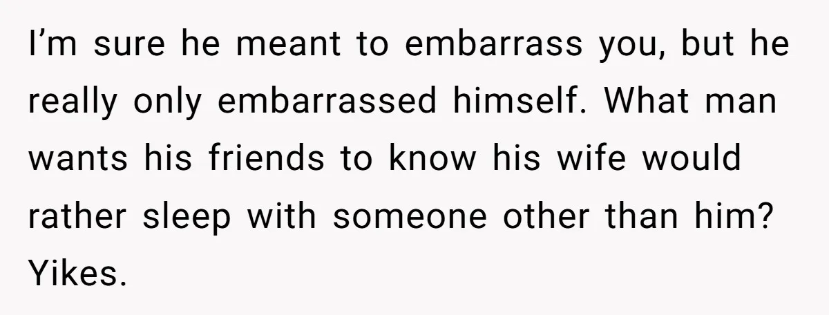 I’m sure he meant to embarrass you, but he really only embarrassed himself. What man wants his friends to know his wife would rather sleep with someone other than him?...