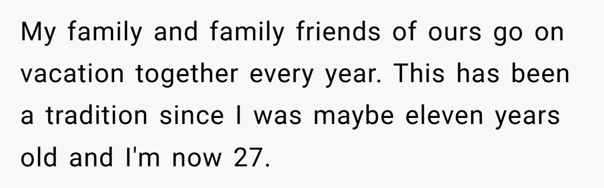 My family and family friends of ours go on vacation together every year. This has been a tradition since I was maybe eleven years old and I'm now 27.