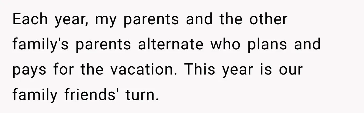 Each year, my parents and the other family's parents alternate who plans and pays for the vacation. This year is our family friends' turn.