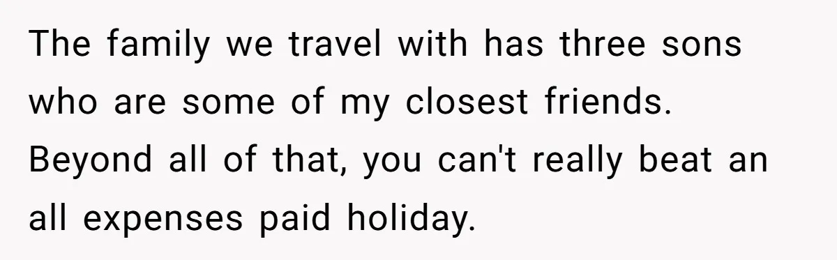 The family we travel with has three sons who are some of my closest friends. Beyond all of that, you can't really beat an all expenses paid holiday.