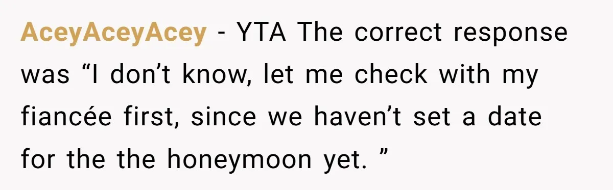 AceyAceyAcey − YTA The correct response was “I don’t know, let me check with my fiancée first, since we haven’t set a date for the the honeymoon yet. ”