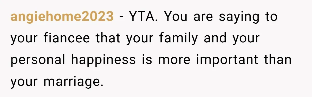 angiehome2023 − YTA. You are saying to your fiancee that your family and your personal happiness is more important than your marriage.