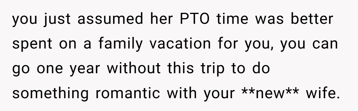 you just assumed her PTO time was better spent on a family vacation for you, you can go one year without this trip to do something romantic with your **new**...