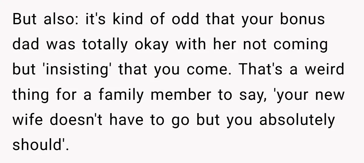 But also: it's kind of odd that your bonus dad was totally okay with her not coming but 'insisting' that you come. That's a weird thing for a family member...
