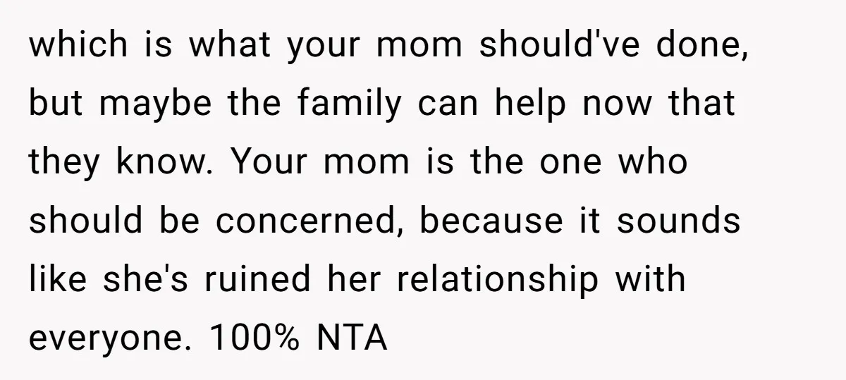 which is what your mom should've done, but maybe the family can help now that they know. Your mom is the one who should be concerned, because it sounds like...