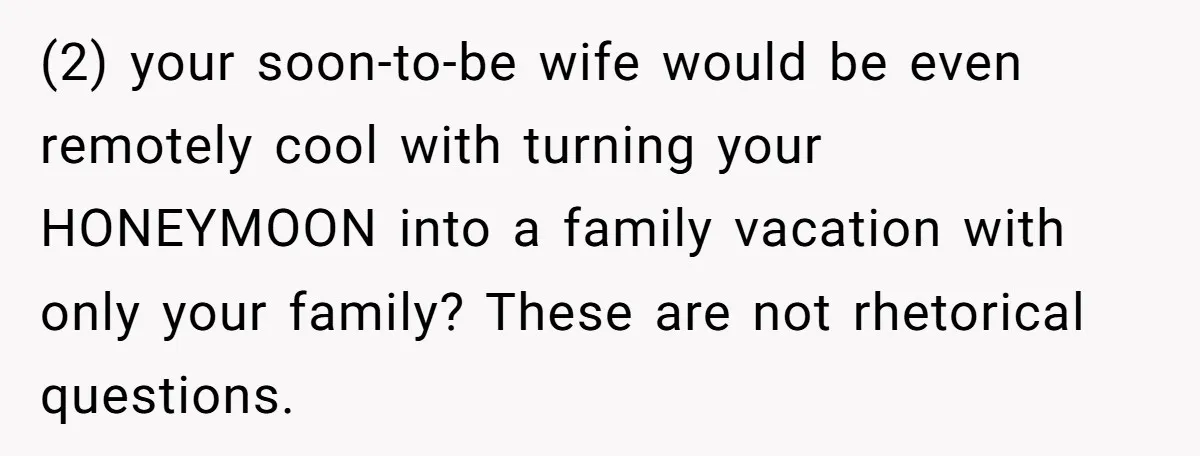 (2) your soon-to-be wife would be even remotely cool with turning your HONEYMOON into a family vacation with only your family? These are not rhetorical questions.