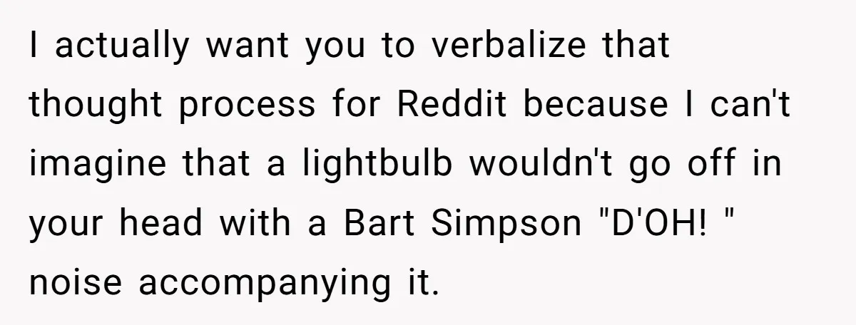 I actually want you to verbalize that thought process for Reddit because I can't imagine that a lightbulb wouldn't go off in your head with a Bart Simpson "D'OH! "...