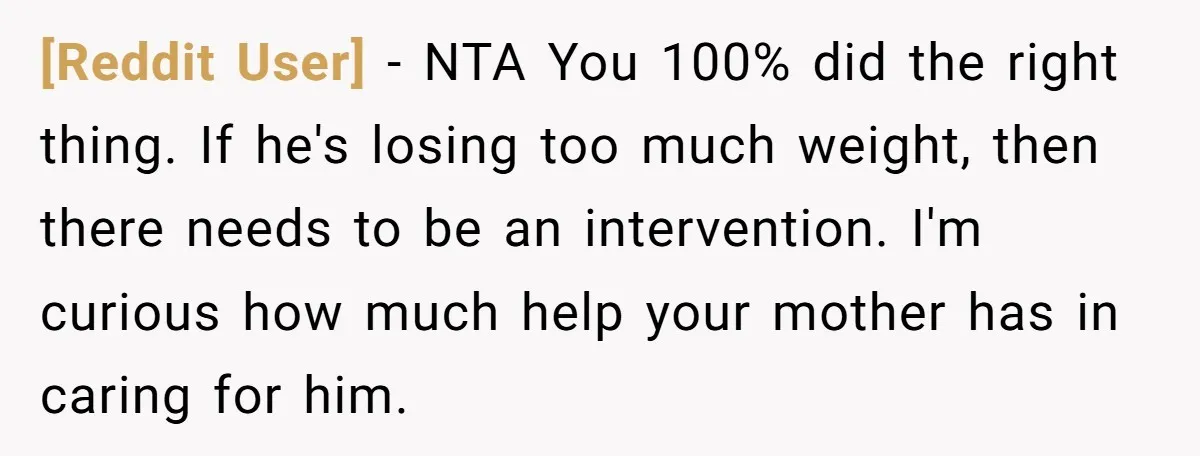 [Reddit User] − NTA You 100% did the right thing. If he's losing too much weight, then there needs to be an intervention. I'm curious how much help your mother...