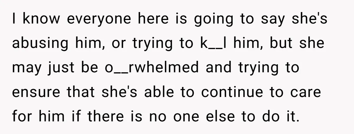 I know everyone here is going to say she's abusing him, or trying to k__l him, but she may just be o__rwhelmed and trying to ensure that she's able to...