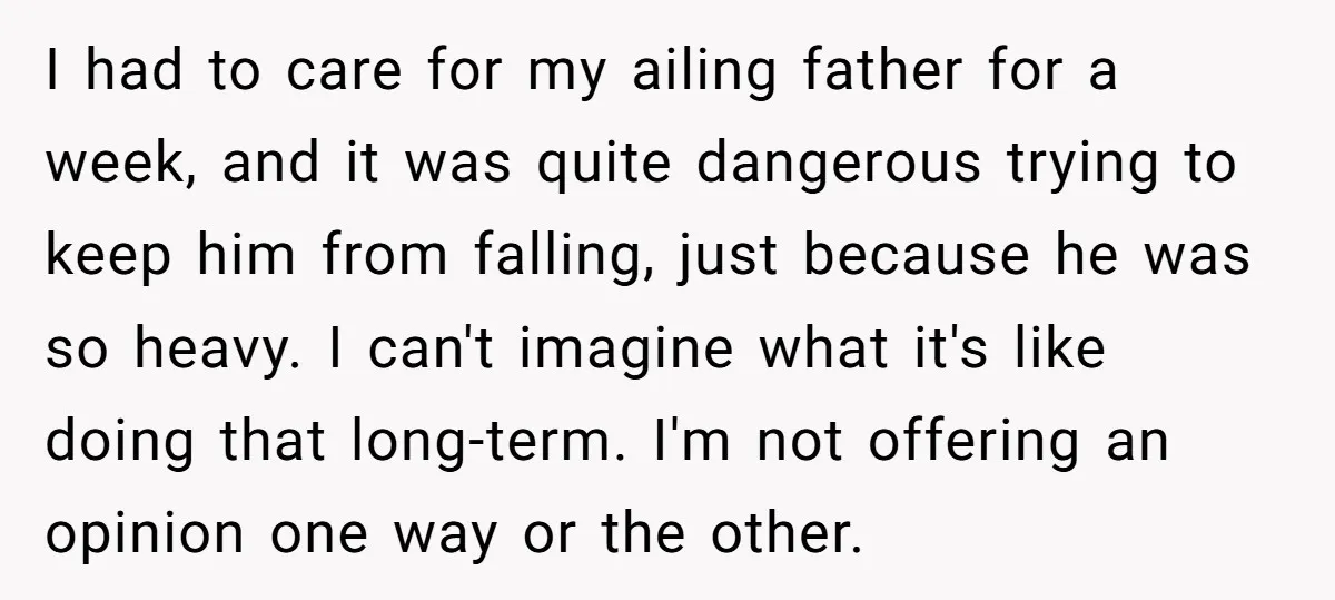 I had to care for my ailing father for a week, and it was quite dangerous trying to keep him from falling, just because he was so heavy. I can't...