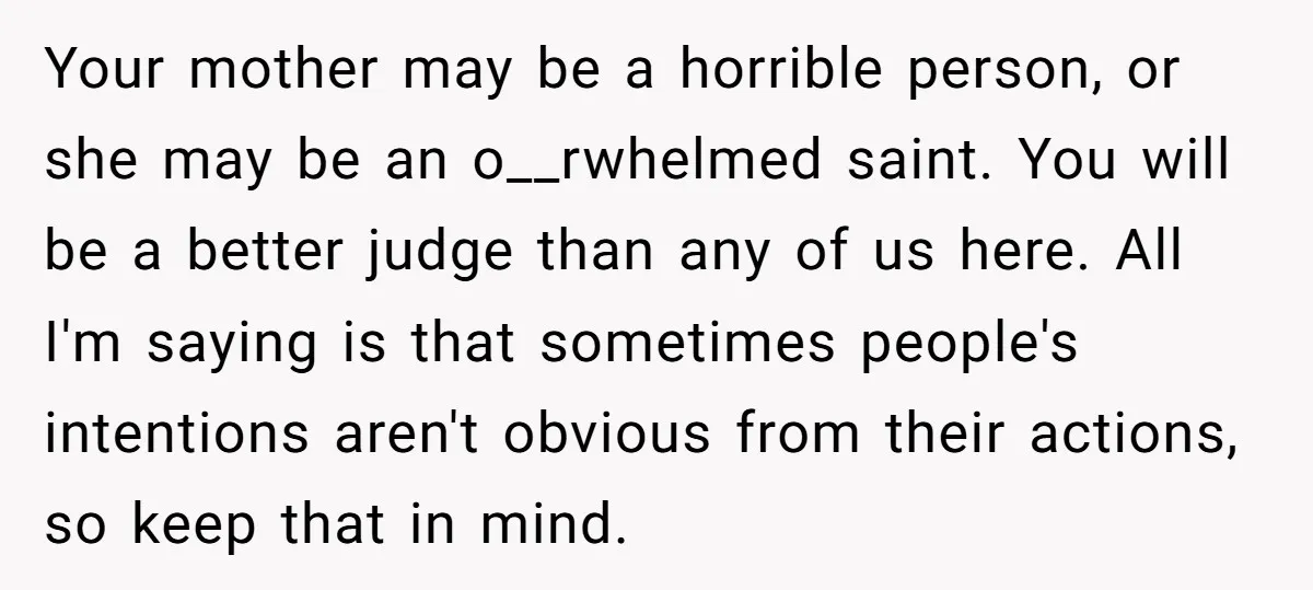 Your mother may be a horrible person, or she may be an o__rwhelmed saint. You will be a better judge than any of us here. All I'm saying is that...