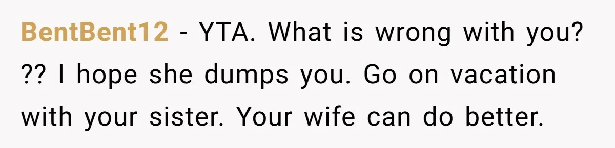 BentBent12 − YTA. What is wrong with you? ?? I hope she dumps you. Go on vacation with your sister. Your wife can do better.