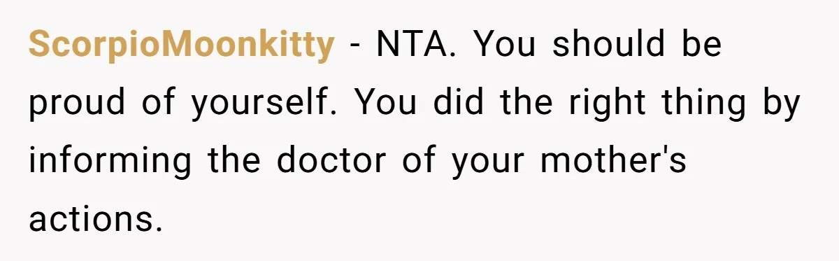 ScorpioMoonkitty − NTA. You should be proud of yourself. You did the right thing by informing the doctor of your mother's actions.