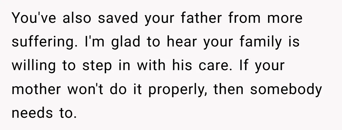 You've also saved your father from more suffering. I'm glad to hear your family is willing to step in with his care. If your mother won't do it properly, then...