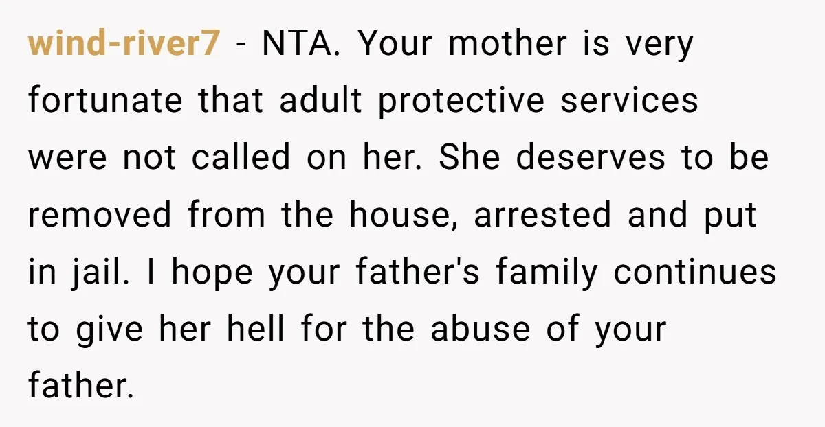 wind-river7 − NTA. Your mother is very fortunate that adult protective services were not called on her. She deserves to be removed from the house, arrested and put in jail....