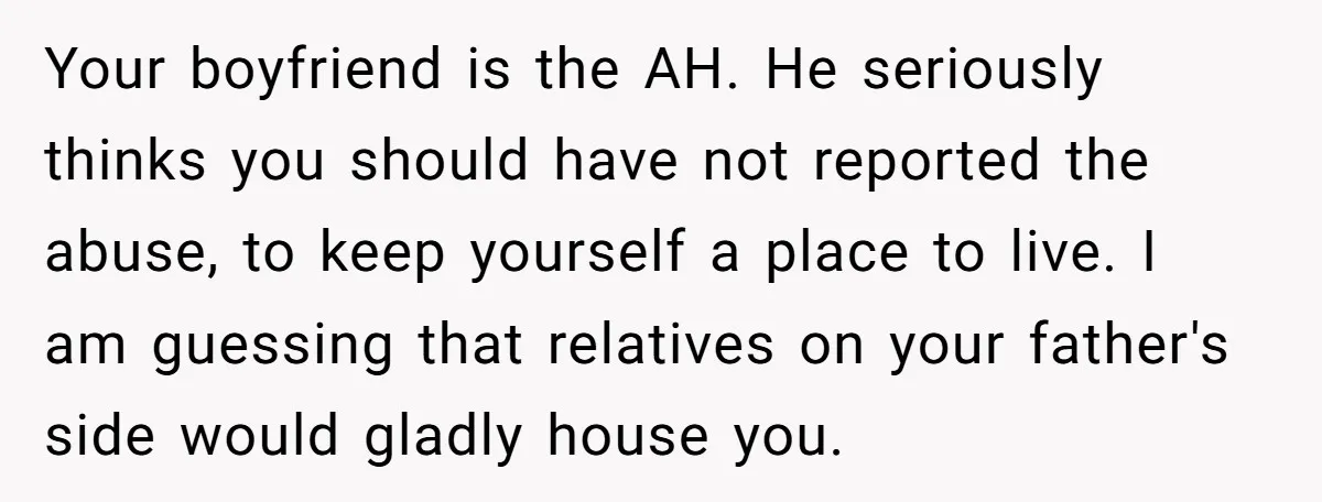 Your boyfriend is the AH. He seriously thinks you should have not reported the abuse, to keep yourself a place to live. I am guessing that relatives on your father's...