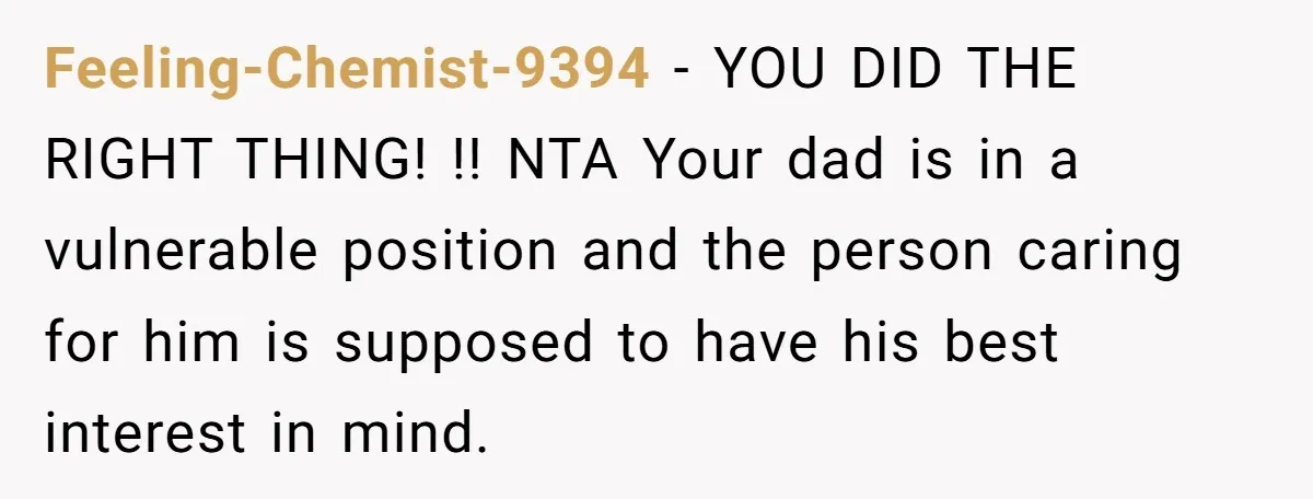 Feeling-Chemist-9394 − YOU DID THE RIGHT THING! !! NTA Your dad is in a vulnerable position and the person caring for him is supposed to have his best interest in...