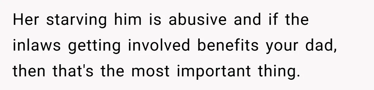 Her starving him is abusive and if the inlaws getting involved benefits your dad, then that's the most important thing.