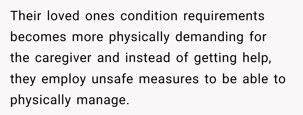 Their loved ones condition requirements becomes more physically demanding for the caregiver and instead of getting help, they employ unsafe measures to be able to physically manage.