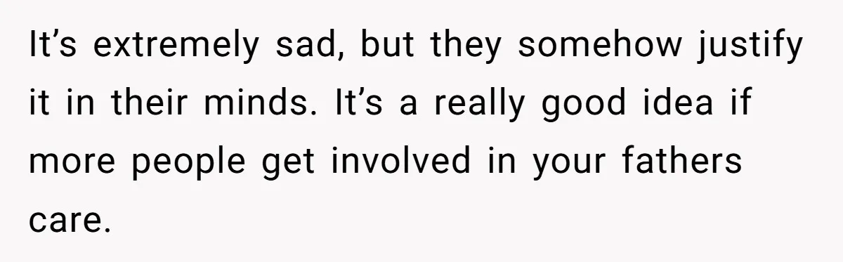 It’s extremely sad, but they somehow justify it in their minds. It’s a really good idea if more people get involved in your fathers care.