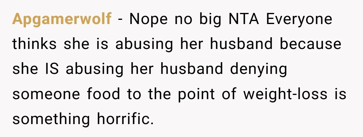 Apgamerwolf − Nope no big NTA Everyone thinks she is abusing her husband because she IS abusing her husband denying someone food to the point of weight-loss is something horrific.