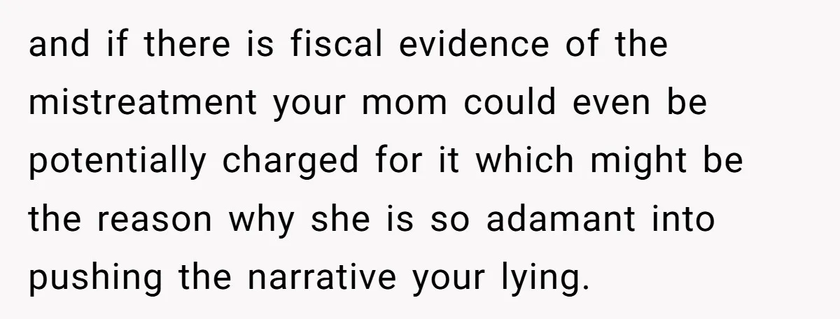 and if there is fiscal evidence of the mistreatment your mom could even be potentially charged for it which might be the reason why she is so adamant into pushing...