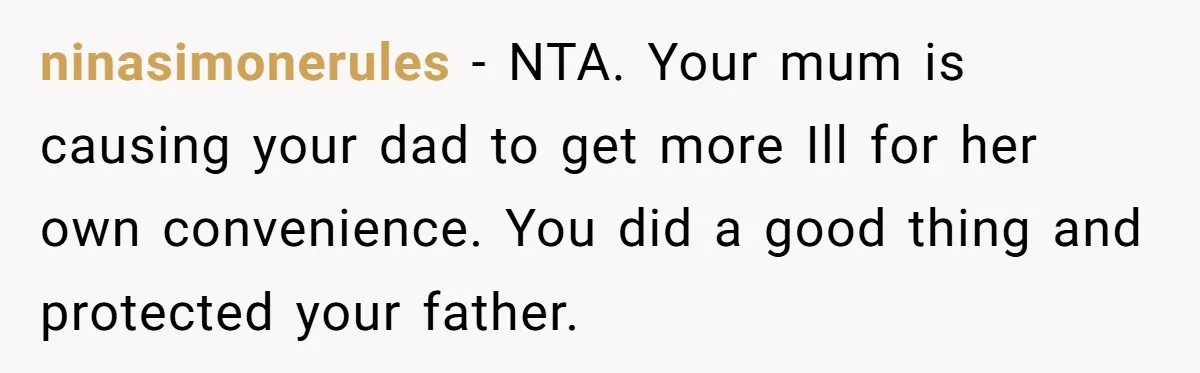 ninasimonerules − NTA. Your mum is causing your dad to get more Ill for her own convenience. You did a good thing and protected your father.