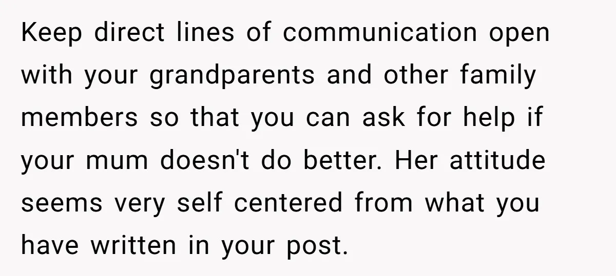 Keep direct lines of communication open with your grandparents and other family members so that you can ask for help if your mum doesn't do better. Her attitude seems very...