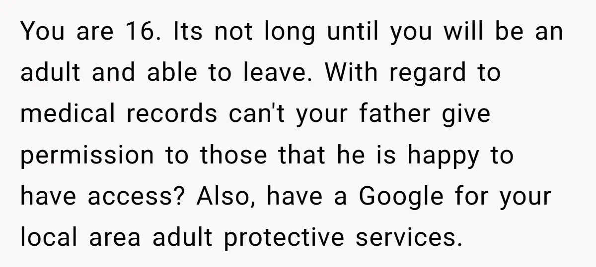 You are 16. Its not long until you will be an adult and able to leave. With regard to medical records can't your father give permission to those that he...