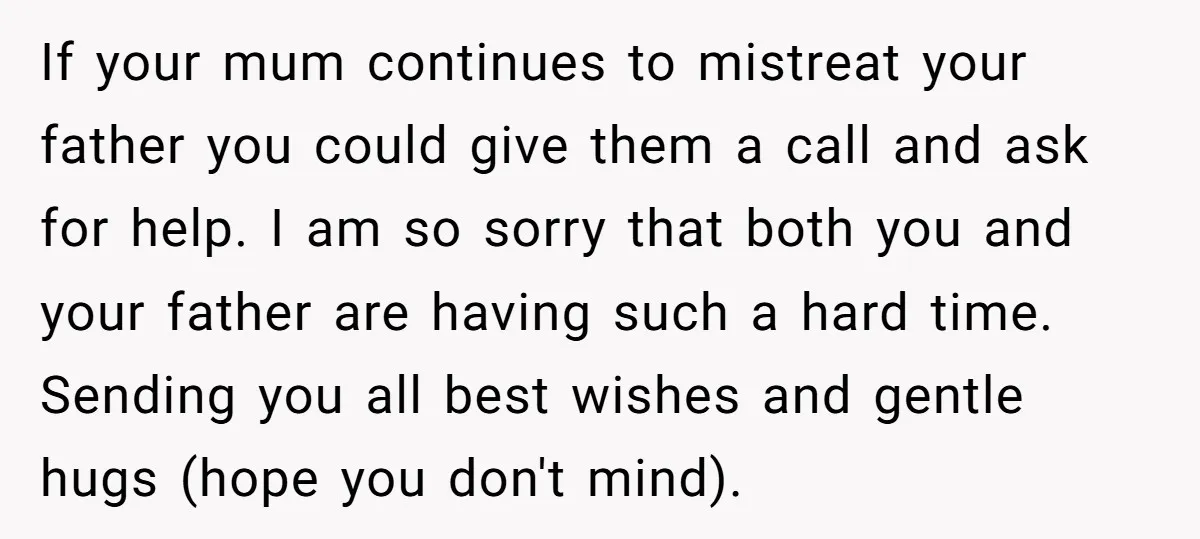 If your mum continues to mistreat your father you could give them a call and ask for help. I am so sorry that both you and your father are having...