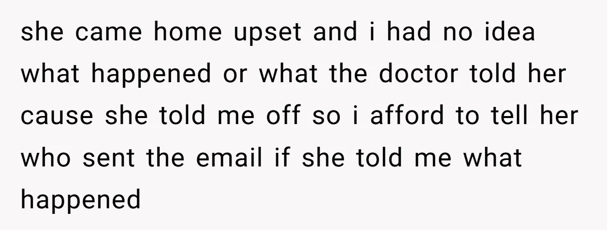 she came home upset and i had no idea what happened or what the doctor told her cause she told me off so i afford to tell her who sent...