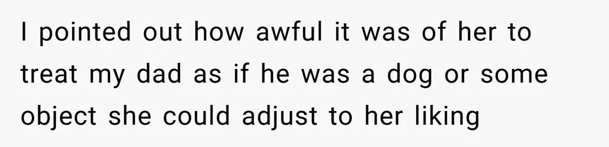 I pointed out how awful it was of her to treat my dad as if he was a dog or some object she could adjust to her liking