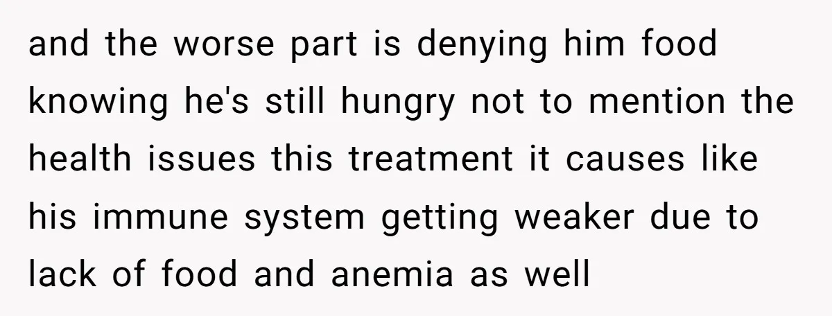 and the worse part is denying him food knowing he's still hungry not to mention the health issues this treatment it causes like his immune system getting weaker due to...