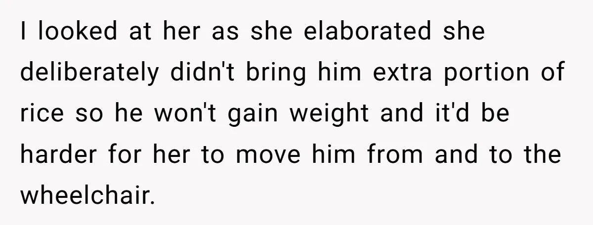 I looked at her as she elaborated she deliberately didn't bring him extra portion of rice so he won't gain weight and it'd be harder for her to move him...