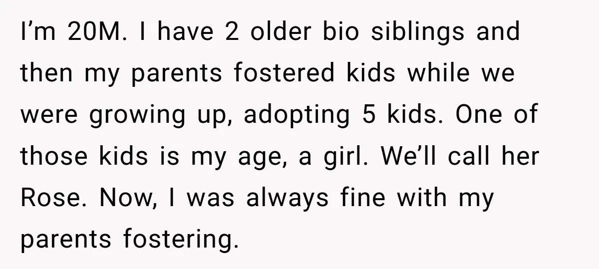 I’m 20M. I have 2 older bio siblings and then my parents fostered kids while we were growing up, adopting 5 kids. One of those kids is my age, a...