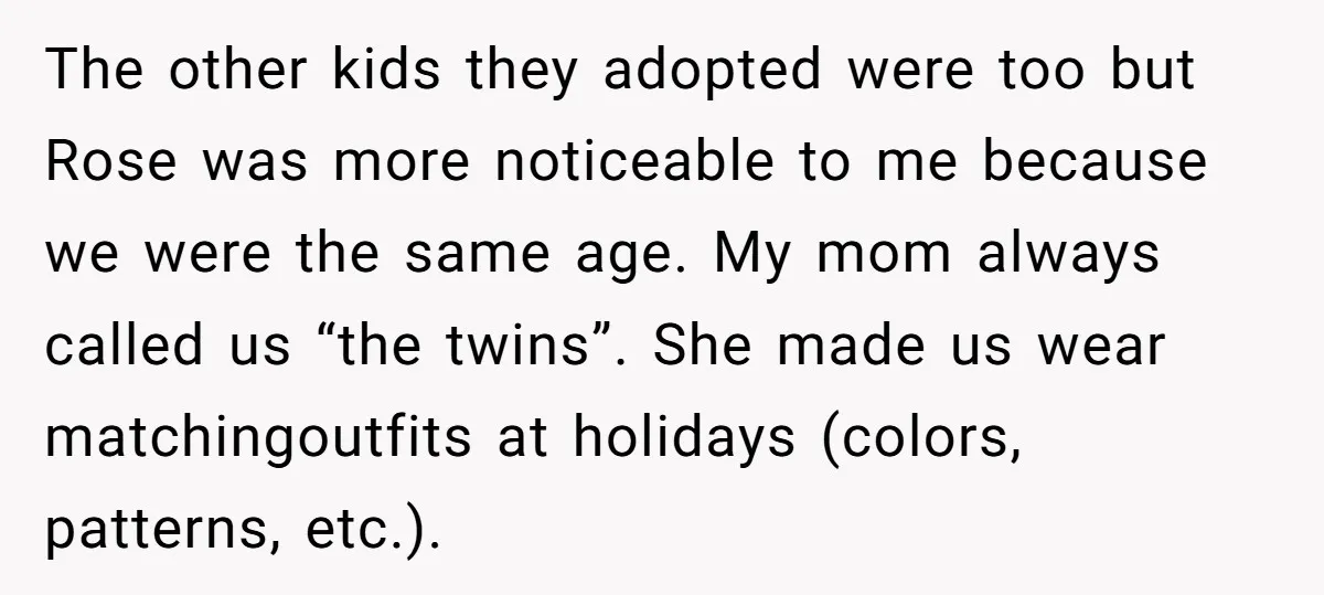The other kids they adopted were too but Rose was more noticeable to me because we were the same age. My mom always called us “the twins”. She made us...