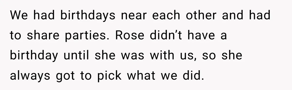 We had birthdays near each other and had to share parties. Rose didn’t have a birthday until she was with us, so she always got to pick what we did.