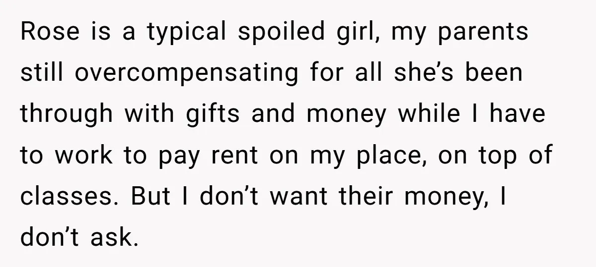 Rose is a typical spoiled girl, my parents still overcompensating for all she’s been through with gifts and money while I have to work to pay rent on my place,...