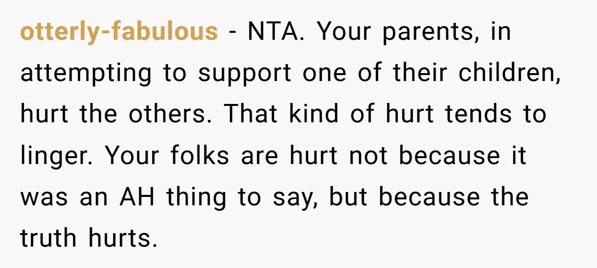 otterly-fabulous − NTA. Your parents, in attempting to support one of their children, hurt the others. That kind of hurt tends to linger. Your folks are hurt not because it...