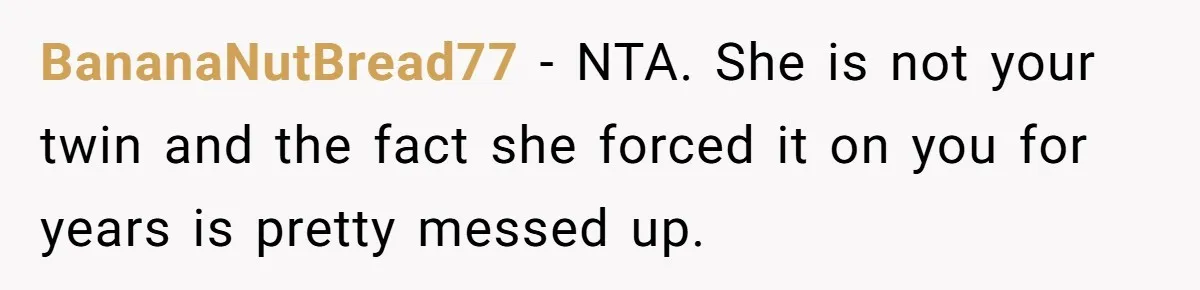 BananaNutBread77 − NTA. She is not your twin and the fact she forced it on you for years is pretty messed up.