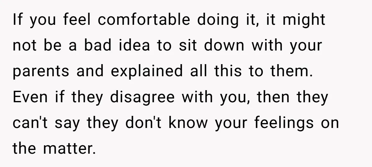 If you feel comfortable doing it, it might not be a bad idea to sit down with your parents and explained all this to them. Even if they disagree with...