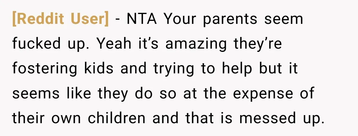 [Reddit User] − NTA Your parents seem fucked up. Yeah it’s amazing they’re fostering kids and trying to help but it seems like they do so at the expense of...
