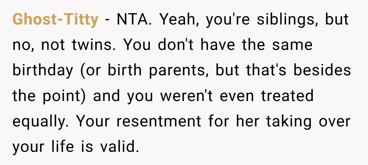 Ghost-Titty − NTA. Yeah, you're siblings, but no, not twins. You don't have the same birthday (or birth parents, but that's besides the point) and you weren't even treated equally....